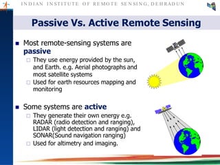 I N D I AN I N ST I T U T E O F RE MO T E SE N SI N G , D E H RAD U N
Passive Vs. Active Remote Sensing
 Most remote-sensing systems are
passive
 They use energy provided by the sun,
and Earth. e.g. Aerial photographs and
most satellite systems
 Used for earth resources mapping and
monitoring
 Some systems are active
 They generate their own energy e.g.
RADAR (radio detection and ranging),
LIDAR (light detection and ranging) and
SONAR(Sound navigation ranging)
 Used for altimetry and imaging.
 