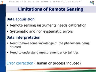 I N D I AN I N ST I T U T E O F RE MO T E SE N SI N G , D E H RAD U N
Limitations of Remote Sensing
Data acquisition
 Remote sensing instruments needs calibration
 Systematic and non-systematic errors
Data interpretation
 Need to have some knowledge of the phenomena being
studied
 Need to understand measurement uncertainties
Error correction (Human or process induced)
 