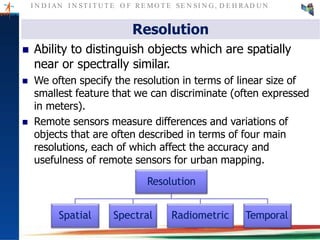 I N D I AN I N ST I T U T E O F RE MO T E SE N SI N G , D E H RAD U N
Resolution
 Ability to distinguish objects which are spatially
near or spectrally similar.
 We often specify the resolution in terms of linear size of
smallest feature that we can discriminate (often expressed
in meters).
 Remote sensors measure differences and variations of
objects that are often described in terms of four main
resolutions, each of which affect the accuracy and
usefulness of remote sensors for urban mapping.
Resolution
Spatial Spectral Radiometric Temporal
 
