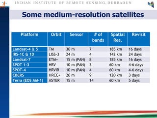 I N D I AN I N ST I T U T E O F RE MO T E SE N SI N G , D E H RAD U N
Some medium-resolution satellites
Platform Orbit Sensor # of
bands
Spatial
Res.
Revisit
Landsat-4 & 5 TM 30 m 7 185 km 16 days
IRS-1C & 1D LISS-3 24 m 4 142 km 24 days
Landsat-7 ETM+ 15 m (PAN) 8 185 km 16 days
SPOT 1-3 HRV 10 m (PAN) 3 60 km 4-6 days
SPOT-4 HRVIR 10 m (PAN) 4 60 km 4-6 days
CBERS HRCC+ 20 m 9 120 km 3 days
Terra (EOS AM-1) ASTER 15 m 14 60 km 5 days
 