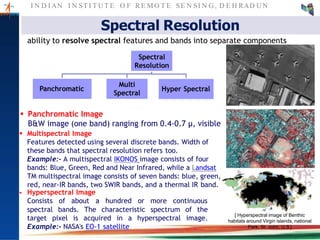 I N D I AN I N ST I T U T E O F RE MO T E SE N SI N G , D E H RAD U N
spectral bands. The characteristic spectrum of the
target pixel is acquired in a hyperspectral image.
Example:- NASA's EO-1 satellite
[ Hyperspectral image of Benthic
habitats around Virgin islands, national
Park, St. John, U.S ]
 Panchromatic Image
B&W image (one band) ranging from 0.4-0.7 µ, visible
 Multispectral Image
Features detected using several discrete bands. Width of
these bands that spectral resolution refers too.
Example:- A multispectral IKONOS image consists of four
bands: Blue, Green, Red and Near Infrared, while a Landsat
TM multispectral image consists of seven bands: blue, green,
red, near-IR bands, two SWIR bands, and a thermal IR band.
 Hyperspectral Image
Consists of about a hundred or more continuous
Panchromatic
Multi
Spectral
Hyper Spectral
Spectral Resolution
ability to resolve spectral features and bands into separate components
Spectral
Resolution
 