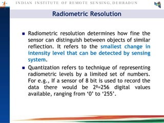 I N D I AN I N ST I T U T E O F RE MO T E SE N SI N G , D E H RAD U N
Radiometric Resolution
 Radiometric resolution determines how fine the
sensor can distinguish between objects of similar
reflection. It refers to the smallest change in
intensity level that can be detected by sensing
system.
 Quantization refers to technique of representing
radiometric levels by a limited set of numbers.
For e.g., If a sensor of 8 bit is used to record the
data there would be 28=256 digital values
available, ranging from ‘0’ to ‘255’.
 
