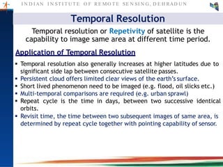 I N D I AN I N ST I T U T E O F RE MO T E SE N SI N G , D E H RAD U N
Temporal Resolution
Temporal resolution or Repetivity of satellite is the
capability to image same area at different time period.
Application of Temporal Resolution
 Temporal resolution also generally increases at higher latitudes due to
significant side lap between consecutive satellite passes.
 Persistent cloud offers limited clear views of the earth’s surface.
 Short lived phenomenon need to be imaged (e.g. flood, oil slicks etc.)
 Multi-temporal comparisons are required (e.g. urban sprawl)
 Repeat cycle is the time in days, between two successive identical
orbits.
 Revisit time, the time between two subsequent images of same area, is
determined by repeat cycle together with pointing capability of sensor.
 