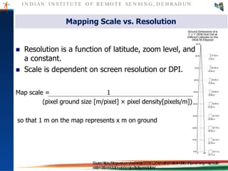 I N D I AN I N ST I T U T E O F RE MO T E SE N SI N G , D E H RAD U N
Mapping Scale vs. Resolution
 Resolution is a function of latitude, zoom level, and
a constant.
 Scale is dependent on screen resolution or DPI.
Map scale = 1
(pixel ground size [m/pixel] × pixel density[pixels/m])
so that 1 m on the map represents x m on ground
Source:https://blogs.esri.com/esri/arcgis/2009/12/04/mathematical-relationships-among-map-scale-
raster-data-resolution-and-map-display-resolution/
 
