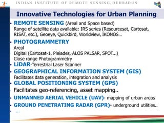 I N D I AN I N ST I T U T E O F RE MO T E SE N SI N G , D E H RAD U N
 REMOTE SENSING (Areal and Space based)
‐ Range of satellite data available: IRS series (Resourcesat, Cartosat,
RISAT, etc.), Geoeye, Quickbird, Worldview, IKONOS…
 PHOTOGRAMMETRY
‐ Areal
‐ Digital (Cartosat-1, Pleiades, ALOS PALSAR, SPOT...)
‐ Close range Photogrammetry
 LiDAR-Terrestrial Laser Scanner
 GEOGRAPHICAL INFORMATION SYSTEM (GIS)
‐ Facilitates data generation, integration and analysis
 GLOBAL POSITIONING SYSTEM (GPS)
‐ Facilitates geo-referencing, asset mapping..
 UNMANNED AERIAL VEHICLE (UAV)- mapping of urban areas
 GROUND PENETRATING RADAR (GPR)- underground utilities..
 …
Innovative Technologies for Urban Planning
 