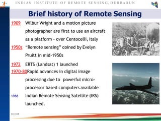I N D I AN I N ST I T U T E O F RE MO T E SE N SI N G , D E H RAD U N
Brief history of Remote Sensing
1909 Wilbur Wright and a motion picture
photographer are first to use an aircraft
as a platform - over Centocelli, Italy
1950s “Remote sensing” coined by Evelyn
Pruitt in mid-1950s
1972 ERTS (Landsat) 1 launched
1970-80Rapid advances in digital image
processing due to powerful micro-
processor based computers available
1988 Indian Remote Sensing Satellite (IRS)
launched.
…….
 