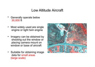 Low Altitude Aircraft
• Generally operate below
30,000 ft
• Most widely used are single
engine or light twin engine
• Imagery can be obtained by
shooting out the window or
placing camera mount on
window or base of aircraft
• Suitable for obtaining image
data for small areas
(large scale)
 