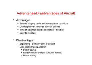 Advantages/Disadvantages of Aircraft
• Advantages
– Acquire imagery under suitable weather conditions
– Control platform variables such as altitude
– Time of coverage can be controlled -- flexibility
– Easy to mobilize
• Disadvantages
– Expensive – primarily cost of aircraft
– Less stable than spacecraft
• Drift off course
• Random attitude changes (turbulent motions)
• Motion blurring
 