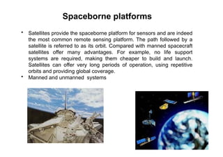 Spaceborne platforms
• Satellites provide the spaceborne platform for sensors and are indeed
the most common remote sensing platform. The path followed by a
satellite is referred to as its orbit. Compared with manned spacecraft
satellites offer many advantages. For example, no life support
systems are required, making them cheaper to build and launch.
Satellites can offer very long periods of operation, using repetitive
orbits and providing global coverage.
• Manned and unmanned systems
 