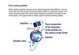 Polar orbiting satellites
Polar orbiting satellites operate at low altitude (approximately 800km), moving
from north to south so as to cover the Earth surface in a particular period. Low
revisit intervals mean that it be 2 weeks between successive coverage of the
same region. This type of orbit is mostly used for remote sensing studies.
 