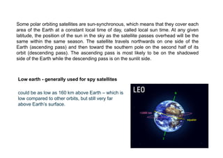 Some polar orbiting satellites are sun-synchronous, which means that they cover each
area of the Earth at a constant local time of day, called local sun time. At any given
latitude, the position of the sun in the sky as the satellite passes overhead will be the
same within the same season. The satellite travels northwards on one side of the
Earth (ascending pass) and then toward the southern pole on the second half of its
orbit (descending pass). The ascending pass is most likely to be on the shadowed
side of the Earth while the descending pass is on the sunlit side.
Low earth - generally used for spy satellites
could be as low as 160 km above Earth – which is
low compared to other orbits, but still very far
above Earth’s surface.
 