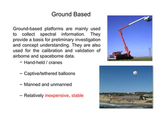 Ground-based platforms are mainly used
to collect spectral information. They
provide a basis for preliminary investigation
and concept understanding. They are also
used for the calibration and validation of
airborne and spaceborne data.
– Hand-held / cranes
– Captive/tethered balloons
– Manned and unmanned
– Relatively inexpensive, stable
Ground Based
 
