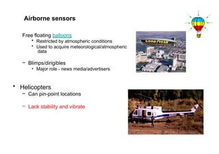 Free floating balloons
• Restricted by atmospheric conditions
• Used to acquire meteorological/atmospheric
data
– Blimps/dirigibles
• Major role - news media/advertisers
• Helicopters
– Can pin-point locations
– Lack stability and vibrate
Airborne sensors
 