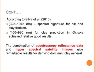 CONT….
According to Silva et al. (2016)
 (325–1075 nm) – spectral signature for silt and
clay fraction.
 (400–980 nm) for clay prediction in Oxisols
achieved relative good results
The combination of spectroscopy reflectance data
and hyper spectral satellite images give
remarkable results for deriving dominant clay mineral.
 
