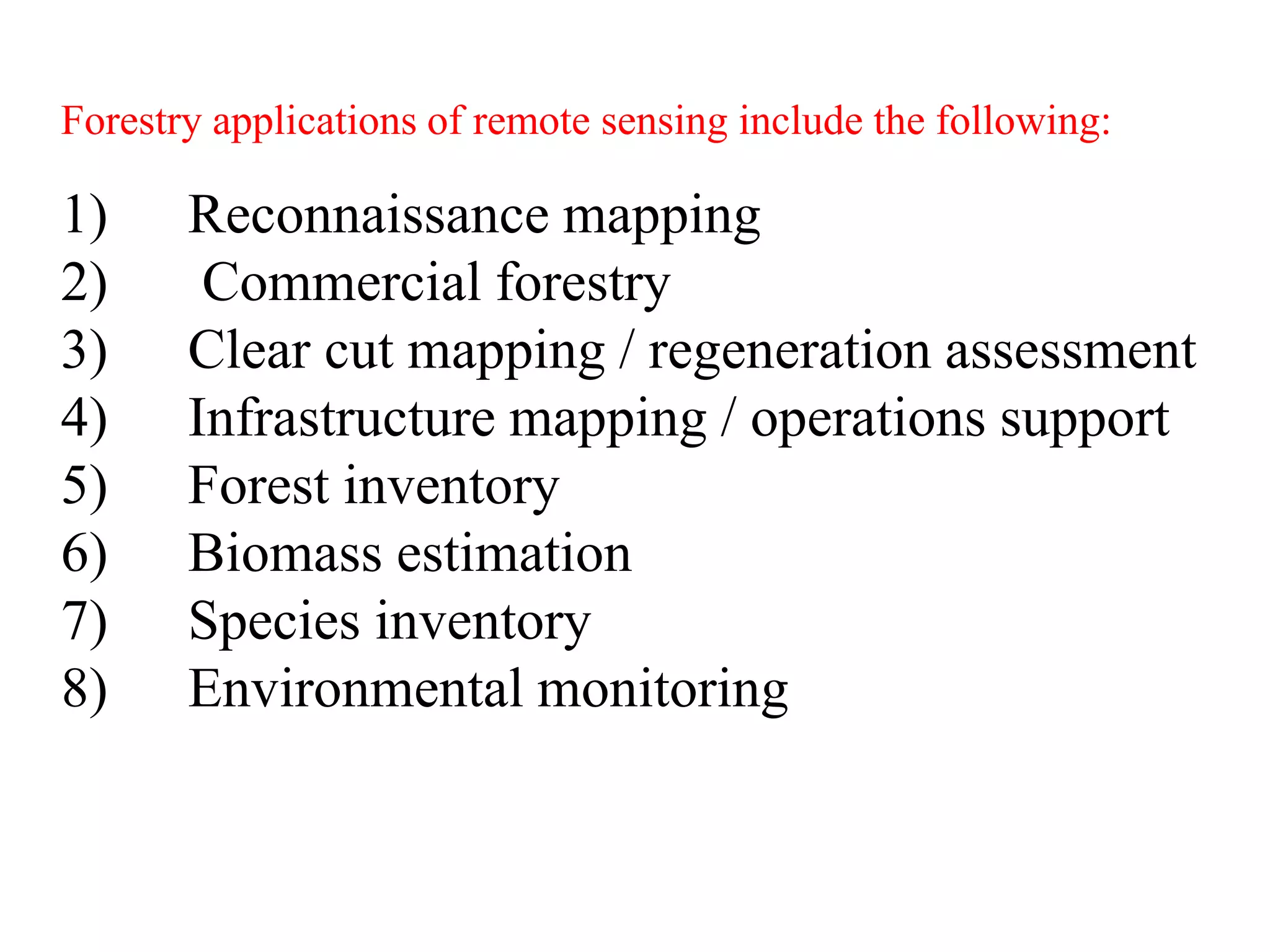 Forestry applications of remote sensing include the following:
1) Reconnaissance mapping
2) Commercial forestry
3) Clear cut mapping / regeneration assessment
4) Infrastructure mapping / operations support
5) Forest inventory
6) Biomass estimation
7) Species inventory
8) Environmental monitoring
 