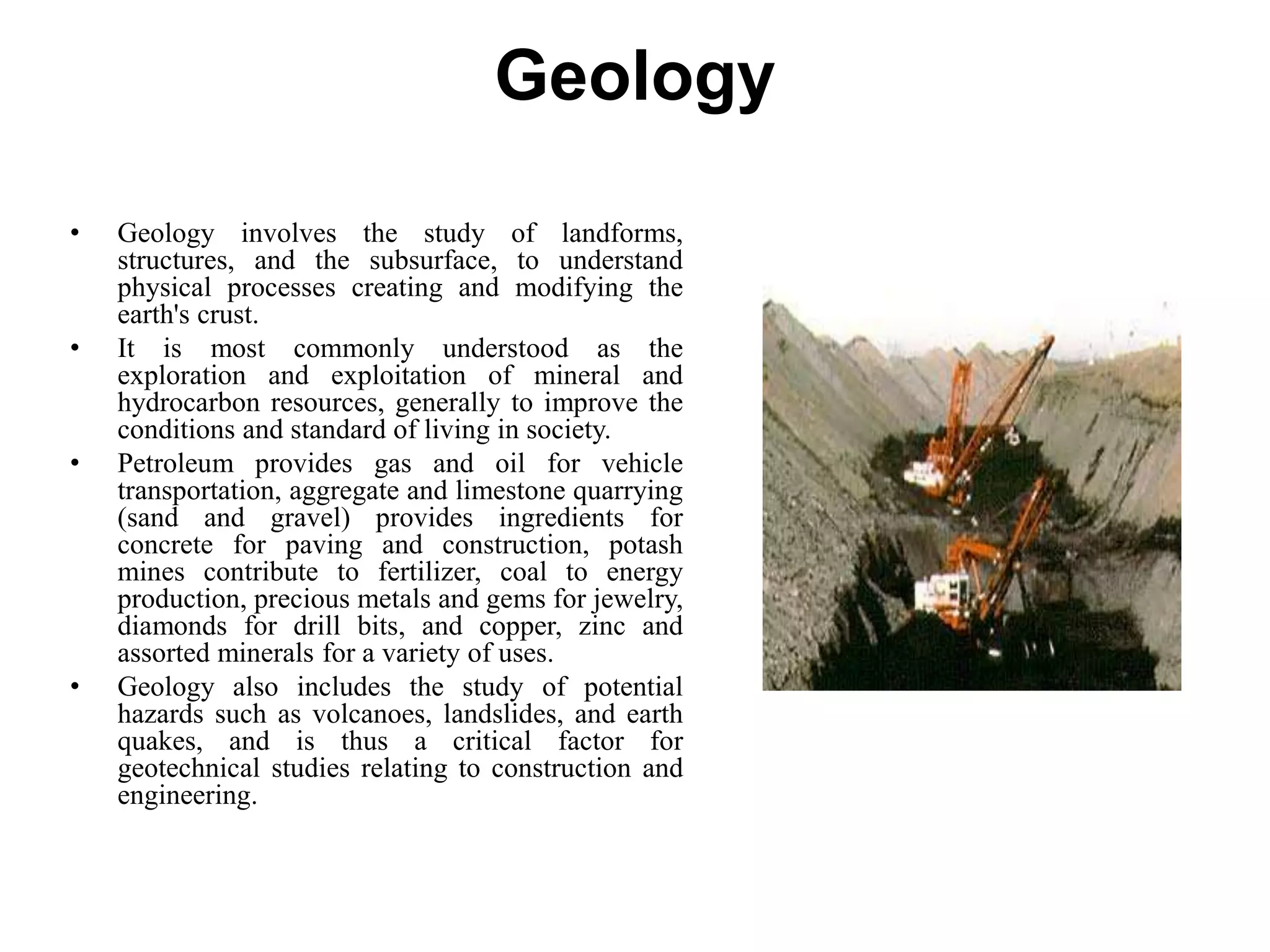 Geology
• Geology involves the study of landforms,
structures, and the subsurface, to understand
physical processes creating and modifying the
earth's crust.
• It is most commonly understood as the
exploration and exploitation of mineral and
hydrocarbon resources, generally to improve the
conditions and standard of living in society.
• Petroleum provides gas and oil for vehicle
transportation, aggregate and limestone quarrying
(sand and gravel) provides ingredients for
concrete for paving and construction, potash
mines contribute to fertilizer, coal to energy
production, precious metals and gems for jewelry,
diamonds for drill bits, and copper, zinc and
assorted minerals for a variety of uses.
• Geology also includes the study of potential
hazards such as volcanoes, landslides, and earth
quakes, and is thus a critical factor for
geotechnical studies relating to construction and
engineering.
 