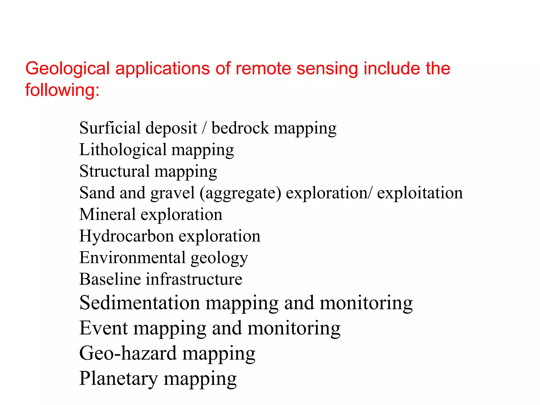 Geological applications of remote sensing include the
following:
Surficial deposit / bedrock mapping
Lithological mapping
Structural mapping
Sand and gravel (aggregate) exploration/ exploitation
Mineral exploration
Hydrocarbon exploration
Environmental geology
Baseline infrastructure
Sedimentation mapping and monitoring
Event mapping and monitoring
Geo-hazard mapping
Planetary mapping
 