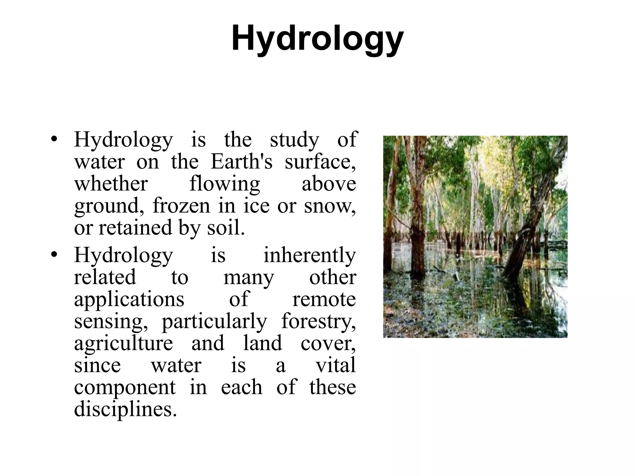 Hydrology
• Hydrology is the study of
water on the Earth's surface,
whether flowing above
ground, frozen in ice or snow,
or retained by soil.
• Hydrology is inherently
related to many other
applications of remote
sensing, particularly forestry,
agriculture and land cover,
since water is a vital
component in each of these
disciplines.
 
