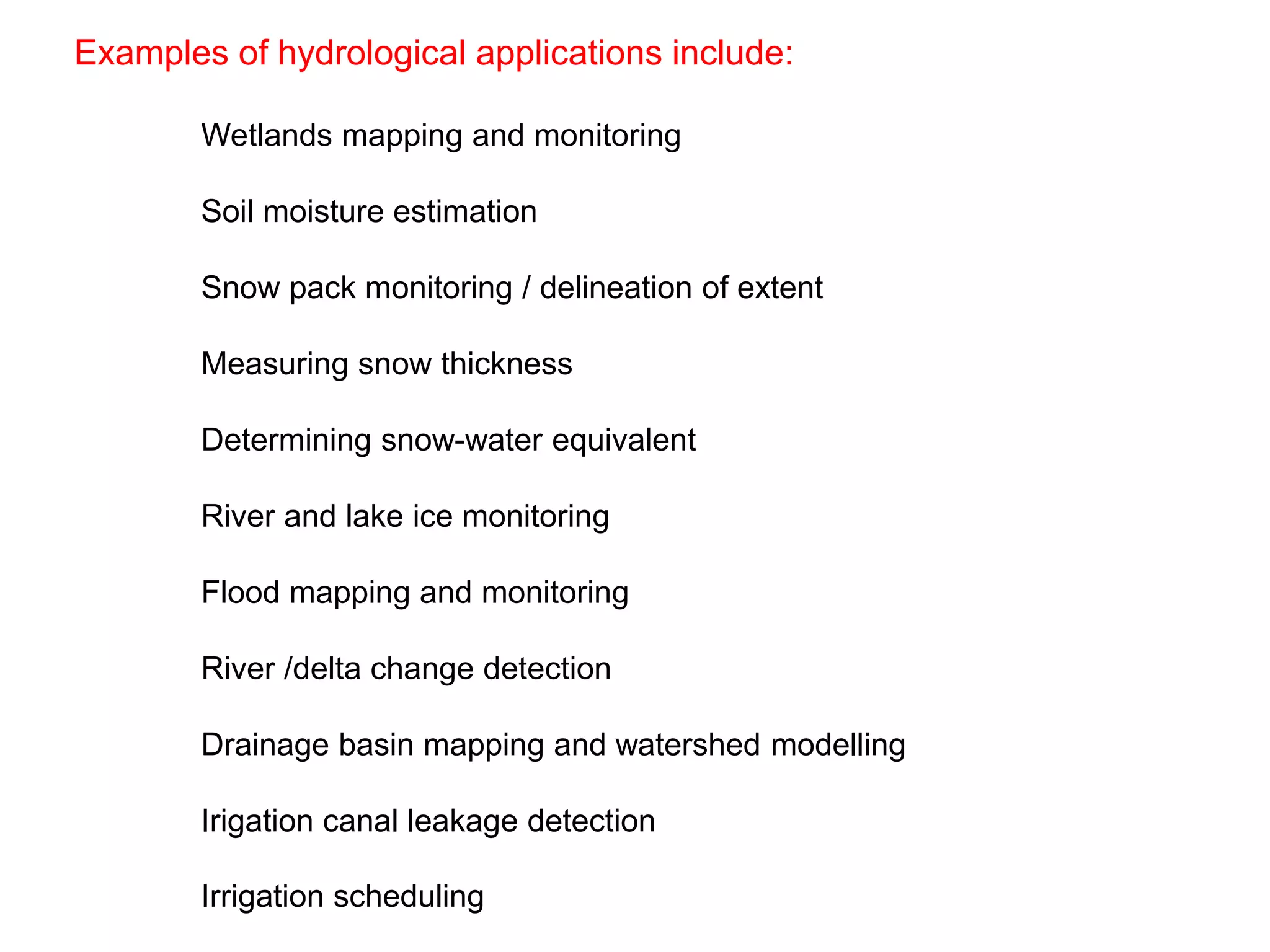 Examples of hydrological applications include:
Wetlands mapping and monitoring
Soil moisture estimation
Snow pack monitoring / delineation of extent
Measuring snow thickness
Determining snow-water equivalent
River and lake ice monitoring
Flood mapping and monitoring
River /delta change detection
Drainage basin mapping and watershed modelling
Irigation canal leakage detection
Irrigation scheduling
 