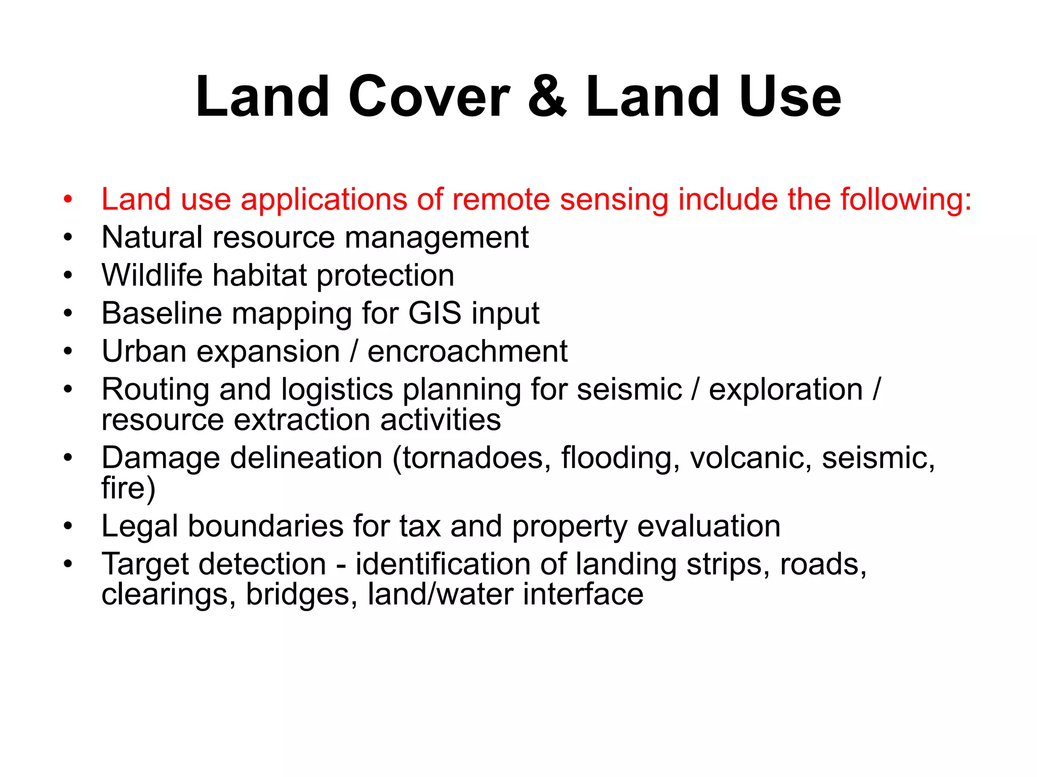 Land Cover & Land Use
• Land use applications of remote sensing include the following:
• Natural resource management
• Wildlife habitat protection
• Baseline mapping for GIS input
• Urban expansion / encroachment
• Routing and logistics planning for seismic / exploration /
resource extraction activities
• Damage delineation (tornadoes, flooding, volcanic, seismic,
fire)
• Legal boundaries for tax and property evaluation
• Target detection - identification of landing strips, roads,
clearings, bridges, land/water interface
 