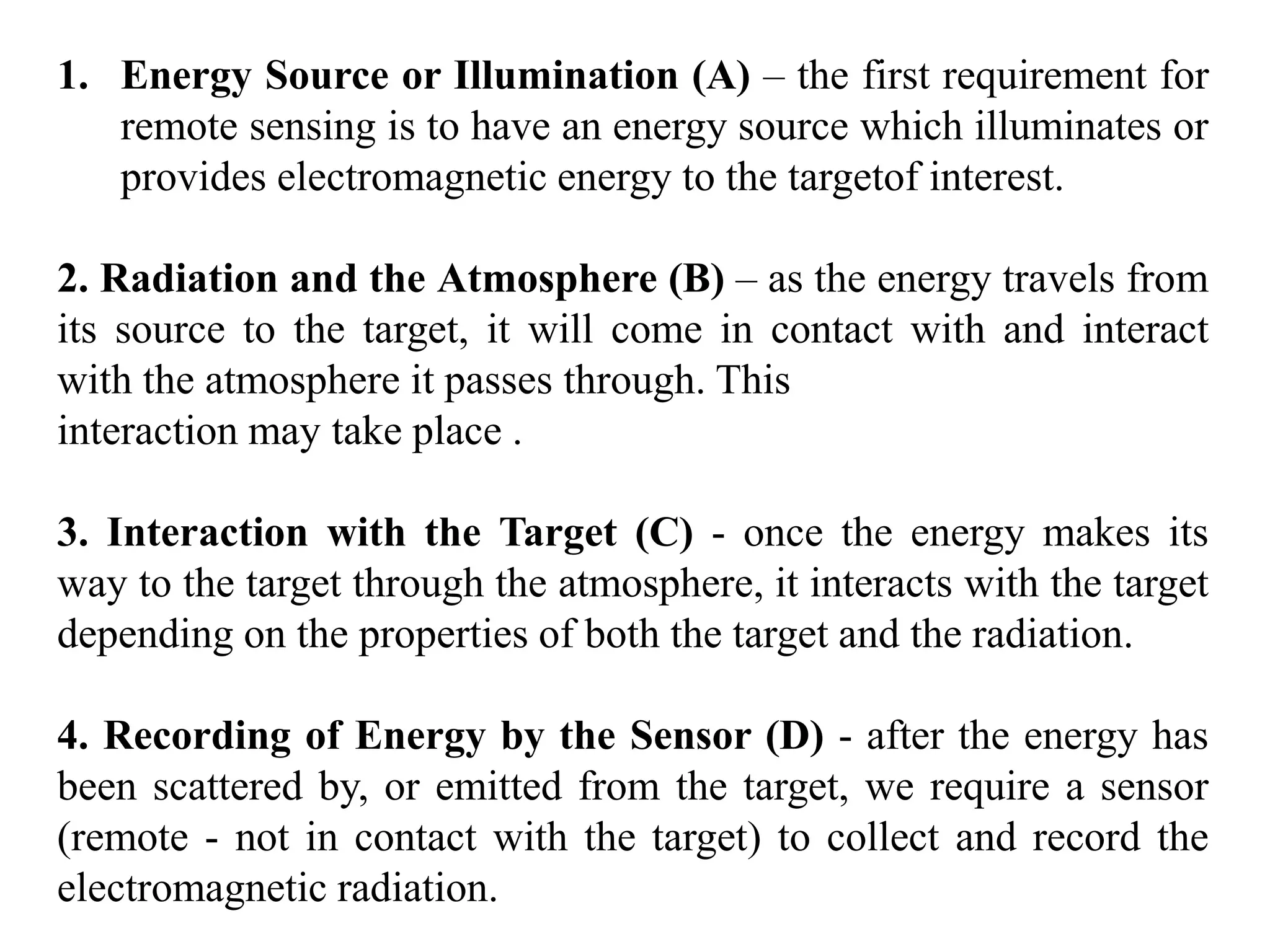 1. Energy Source or Illumination (A) – the first requirement for
remote sensing is to have an energy source which illuminates or
provides electromagnetic energy to the targetof interest.
2. Radiation and the Atmosphere (B) – as the energy travels from
its source to the target, it will come in contact with and interact
with the atmosphere it passes through. This
interaction may take place .
3. Interaction with the Target (C) - once the energy makes its
way to the target through the atmosphere, it interacts with the target
depending on the properties of both the target and the radiation.
4. Recording of Energy by the Sensor (D) - after the energy has
been scattered by, or emitted from the target, we require a sensor
(remote - not in contact with the target) to collect and record the
electromagnetic radiation.
 