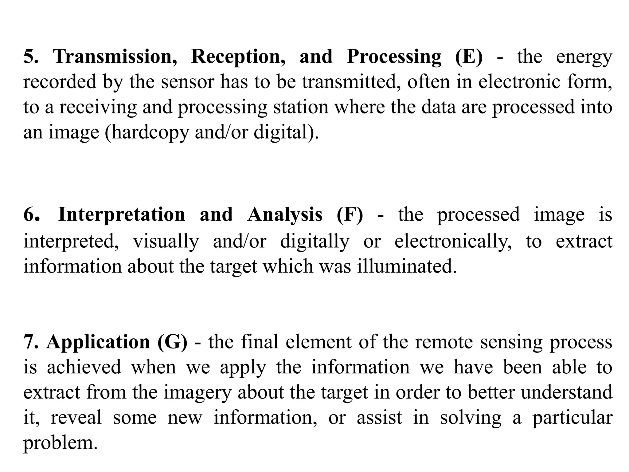 5. Transmission, Reception, and Processing (E) - the energy
recorded by the sensor has to be transmitted, often in electronic form,
to a receiving and processing station where the data are processed into
an image (hardcopy and/or digital).
6. Interpretation and Analysis (F) - the processed image is
interpreted, visually and/or digitally or electronically, to extract
information about the target which was illuminated.
7. Application (G) - the final element of the remote sensing process
is achieved when we apply the information we have been able to
extract from the imagery about the target in order to better understand
it, reveal some new information, or assist in solving a particular
problem.
 
