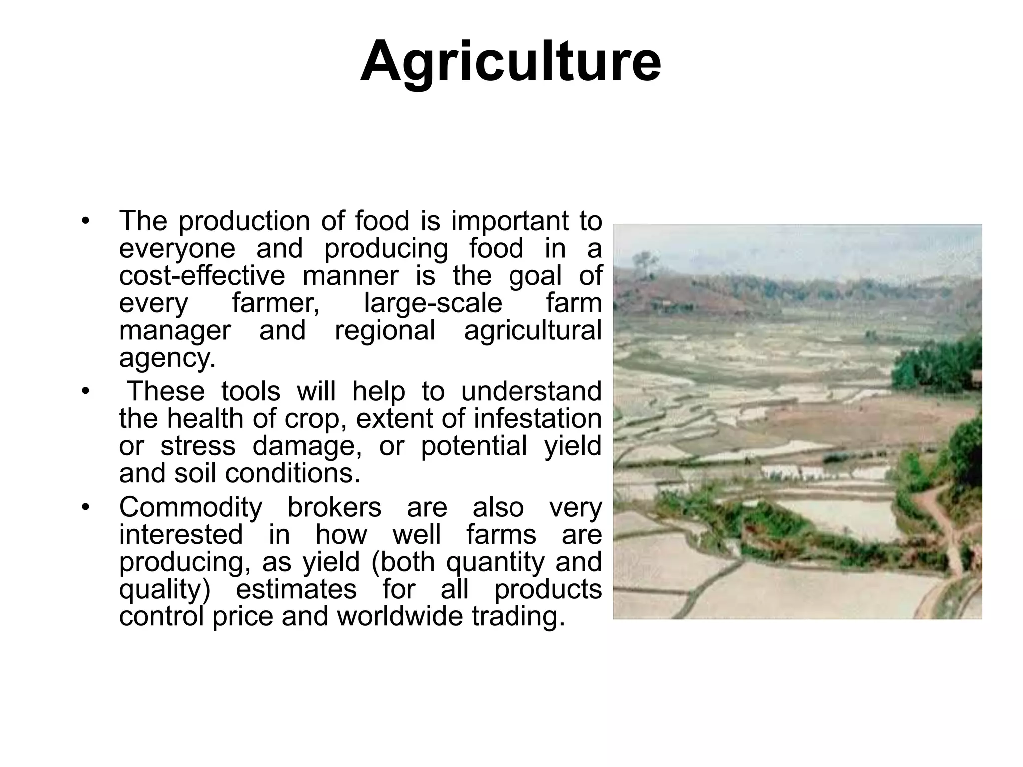 Agriculture
• The production of food is important to
everyone and producing food in a
cost-effective manner is the goal of
every farmer, large-scale farm
manager and regional agricultural
agency.
• These tools will help to understand
the health of crop, extent of infestation
or stress damage, or potential yield
and soil conditions.
• Commodity brokers are also very
interested in how well farms are
producing, as yield (both quantity and
quality) estimates for all products
control price and worldwide trading.
 