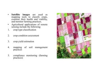 • Satellite images are used as
mapping tools to classify crops,
examine their health and viability,
and monitor farming practices.
• Agricultural applications of remote
sensing include the following
1. crop type classification
2. crop condition assessment
3. crop yield estimation
4. mapping of soil management
practices
3. compliance monitoring (farming
practices)
 