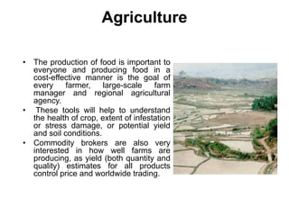 Agriculture
• The production of food is important to
everyone and producing food in a
cost-effective manner is the goal of
every farmer, large-scale farm
manager and regional agricultural
agency.
• These tools will help to understand
the health of crop, extent of infestation
or stress damage, or potential yield
and soil conditions.
• Commodity brokers are also very
interested in how well farms are
producing, as yield (both quantity and
quality) estimates for all products
control price and worldwide trading.
 