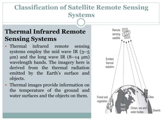 Thermal Infrared Remote
Sensing Systems
 Thermal infrared remote sensing
systems employ the mid wave IR (3--5
μm) and the long wave IR (8--14 μm)
wavelength bands. The imagery here is
derived from the thermal radiation
emitted by the Earth’s surface and
objects.
 Thermal images provide information on
the temperature of the ground and
water surfaces and the objects on them.
Classification of Satellite Remote Sensing
Systems
 