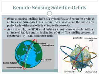 Remote Sensing Satellite Orbits
 Remote sensing satellites have sun-synchronous subrecurrent orbits at
altitudes of 700--900 km, allowing them to observe the same area
periodically with a periodicity of two to three weeks.
 As an example, the SPOT satellite has a sun-synchronous orbit with an
altitude of 820 km and an inclination of 98.7◦. The satellite crosses the
equator at 10:30 a.m. local solar time.
 