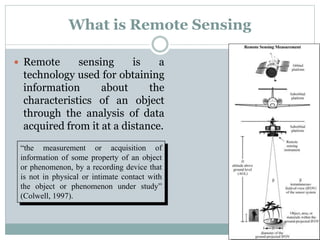 What is Remote Sensing
 Remote sensing is a
technology used for obtaining
information about the
characteristics of an object
through the analysis of data
acquired from it at a distance.
“the measurement or acquisition of
information of some property of an object
or phenomenon, by a recording device that
is not in physical or intimate contact with
the object or phenomenon under study”
(Colwell, 1997).
 
