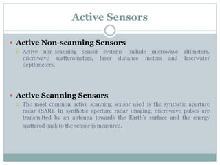 Active Sensors
 Active Non-scanning Sensors
 Active non-scanning sensor systems include microwave altimeters,
microwave scatterometers, laser distance meters and laserwater
depthmeters.
 Active Scanning Sensors
 The most common active scanning sensor used is the synthetic aperture
radar (SAR). In synthetic aperture radar imaging, microwave pulses are
transmitted by an antenna towards the Earth’s surface and the energy
scattered back to the sensor is measured.
 