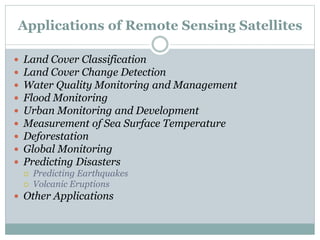 Applications of Remote Sensing Satellites
 Land Cover Classification
 Land Cover Change Detection
 Water Quality Monitoring and Management
 Flood Monitoring
 Urban Monitoring and Development
 Measurement of Sea Surface Temperature
 Deforestation
 Global Monitoring
 Predicting Disasters
 Predicting Earthquakes
 Volcanic Eruptions
 Other Applications
 