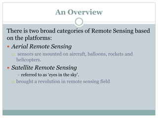 An Overview
There is two broad categories of Remote Sensing based
on the platforms:
 Aerial Remote Sensing
 sensors are mounted on aircraft, balloons, rockets and
helicopters.
 Satellite Remote Sensing
 referred to as ‘eyes in the sky’.
 brought a revolution in remote sensing field
 