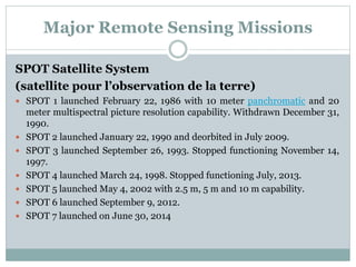 Major Remote Sensing Missions
SPOT Satellite System
(satellite pour l’observation de la terre)
 SPOT 1 launched February 22, 1986 with 10 meter panchromatic and 20
meter multispectral picture resolution capability. Withdrawn December 31,
1990.
 SPOT 2 launched January 22, 1990 and deorbited in July 2009.
 SPOT 3 launched September 26, 1993. Stopped functioning November 14,
1997.
 SPOT 4 launched March 24, 1998. Stopped functioning July, 2013.
 SPOT 5 launched May 4, 2002 with 2.5 m, 5 m and 10 m capability.
 SPOT 6 launched September 9, 2012.
 SPOT 7 launched on June 30, 2014
 