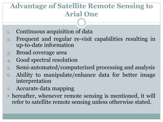 Advantage of Satellite Remote Sensing to
Arial One
1. Continuous acquisition of data
2. Frequent and regular re-visit capabilities resulting in
up-to-date information
3. Broad coverage area
4. Good spectral resolution
5. Semi-automated/computerized processing and analysis
6. Ability to manipulate/enhance data for better image
interpretation
7. Accurate data mapping
 hereafter, whenever remote sensing is mentioned, it will
refer to satellite remote sensing unless otherwise stated.
 
