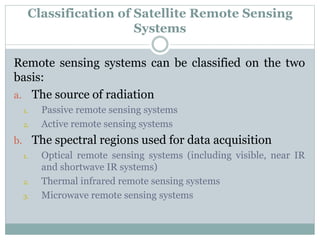 Classification of Satellite Remote Sensing
Systems
Remote sensing systems can be classified on the two
basis:
a. The source of radiation
1. Passive remote sensing systems
2. Active remote sensing systems
b. The spectral regions used for data acquisition
1. Optical remote sensing systems (including visible, near IR
and shortwave IR systems)
2. Thermal infrared remote sensing systems
3. Microwave remote sensing systems
 