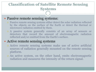  Passive remote sensing systems:
 Passive remote sensing systems either detect the solar radiation reflected
by the objects on the surface of the Earth or detect the thermal or
microwave radiation emitted by them.
 A passive system generally consists of an array of sensors or
detectors that record the amount of electromagnetic radiation
reflected and/or emitted from the Earth’s surface.
 Active remote sensing systems
 Active remote sensing systems make use of active artificial
sources of radiation generally mounted on the remote sensing
platform.
 An active system, on the other hand, emits electromagnetic
radiation and measures the intensity of the return signal.
Classification of Satellite Remote Sensing
Systems
 