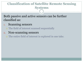 Both passive and active sensors can be further
classified as:
1. Scanning sensors
 The field of interest scanned sequentially
2. Non-scanning sensors
 The entire field of interest is explored in one take.
Classification of Satellite Remote Sensing
Systems
 
