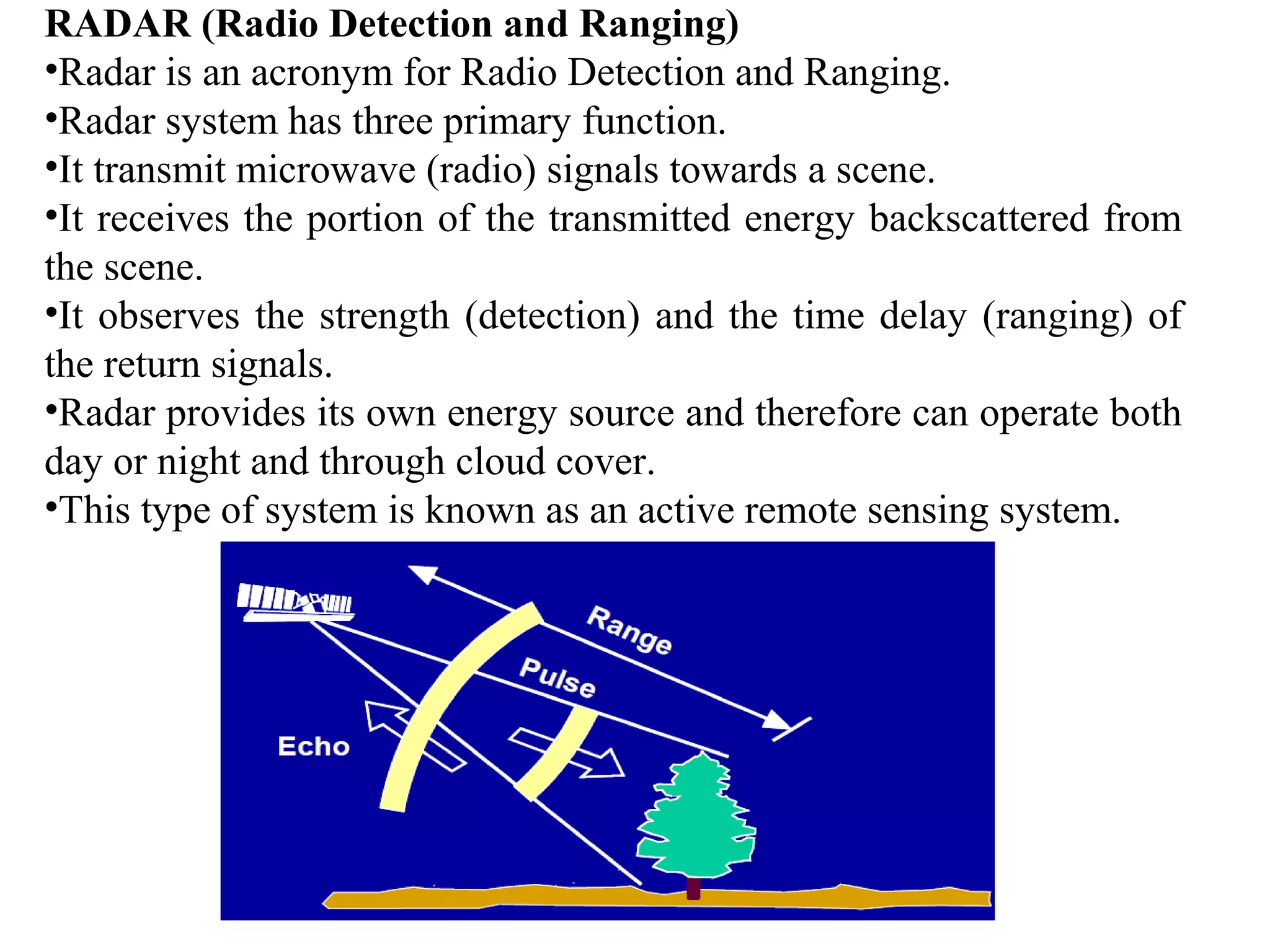 RADAR (Radio Detection and Ranging)
•Radar is an acronym for Radio Detection and Ranging.
•Radar system has three primary function.
•It transmit microwave (radio) signals towards a scene.
•It receives the portion of the transmitted energy backscattered from
the scene.
•It observes the strength (detection) and the time delay (ranging) of
the return signals.
•Radar provides its own energy source and therefore can operate both
day or night and through cloud cover.
•This type of system is known as an active remote sensing system.
 