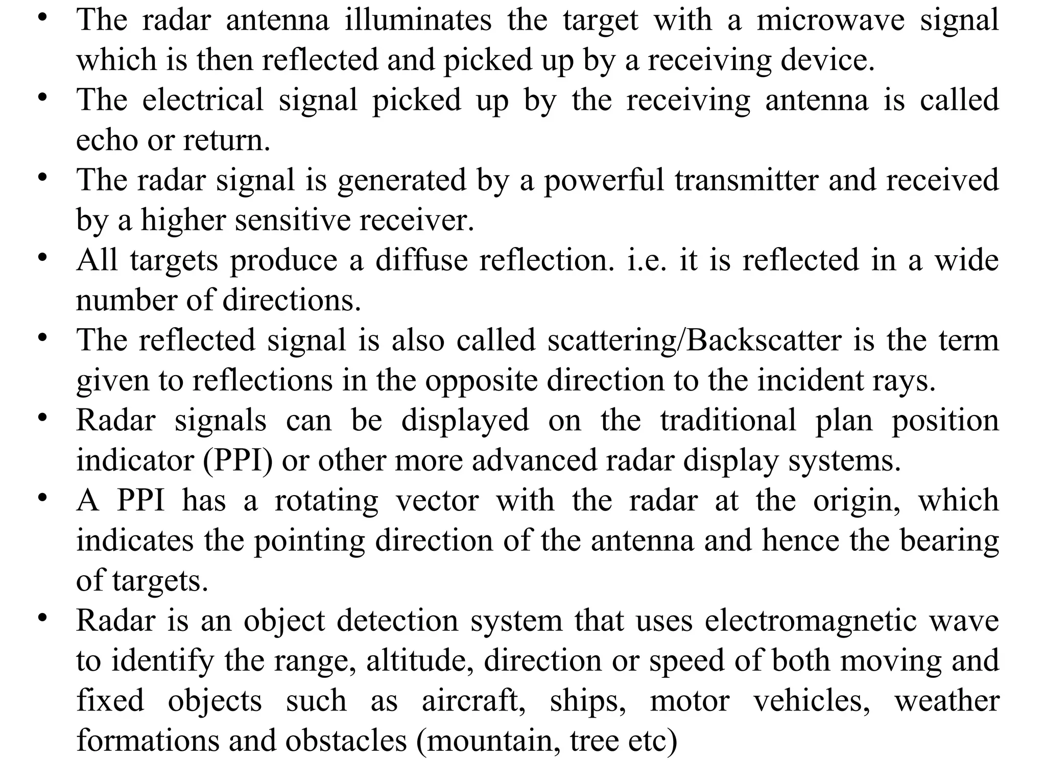 • The radar antenna illuminates the target with a microwave signal
which is then reflected and picked up by a receiving device.
• The electrical signal picked up by the receiving antenna is called
echo or return.
• The radar signal is generated by a powerful transmitter and received
by a higher sensitive receiver.
• All targets produce a diffuse reflection. i.e. it is reflected in a wide
number of directions.
• The reflected signal is also called scattering/Backscatter is the term
given to reflections in the opposite direction to the incident rays.
• Radar signals can be displayed on the traditional plan position
indicator (PPI) or other more advanced radar display systems.
• A PPI has a rotating vector with the radar at the origin, which
indicates the pointing direction of the antenna and hence the bearing
of targets.
• Radar is an object detection system that uses electromagnetic wave
to identify the range, altitude, direction or speed of both moving and
fixed objects such as aircraft, ships, motor vehicles, weather
formations and obstacles (mountain, tree etc)
 