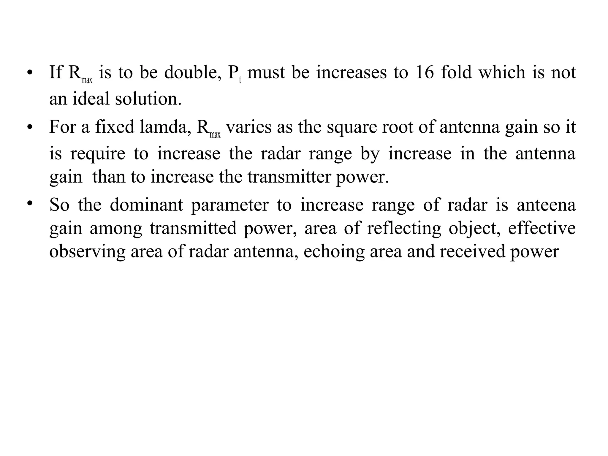 • If Rmax is to be double, Pt must be increases to 16 fold which is not
an ideal solution.
• For a fixed lamda, Rmax varies as the square root of antenna gain so it
is require to increase the radar range by increase in the antenna
gain than to increase the transmitter power.
• So the dominant parameter to increase range of radar is anteena
gain among transmitted power, area of reflecting object, effective
observing area of radar antenna, echoing area and received power
 