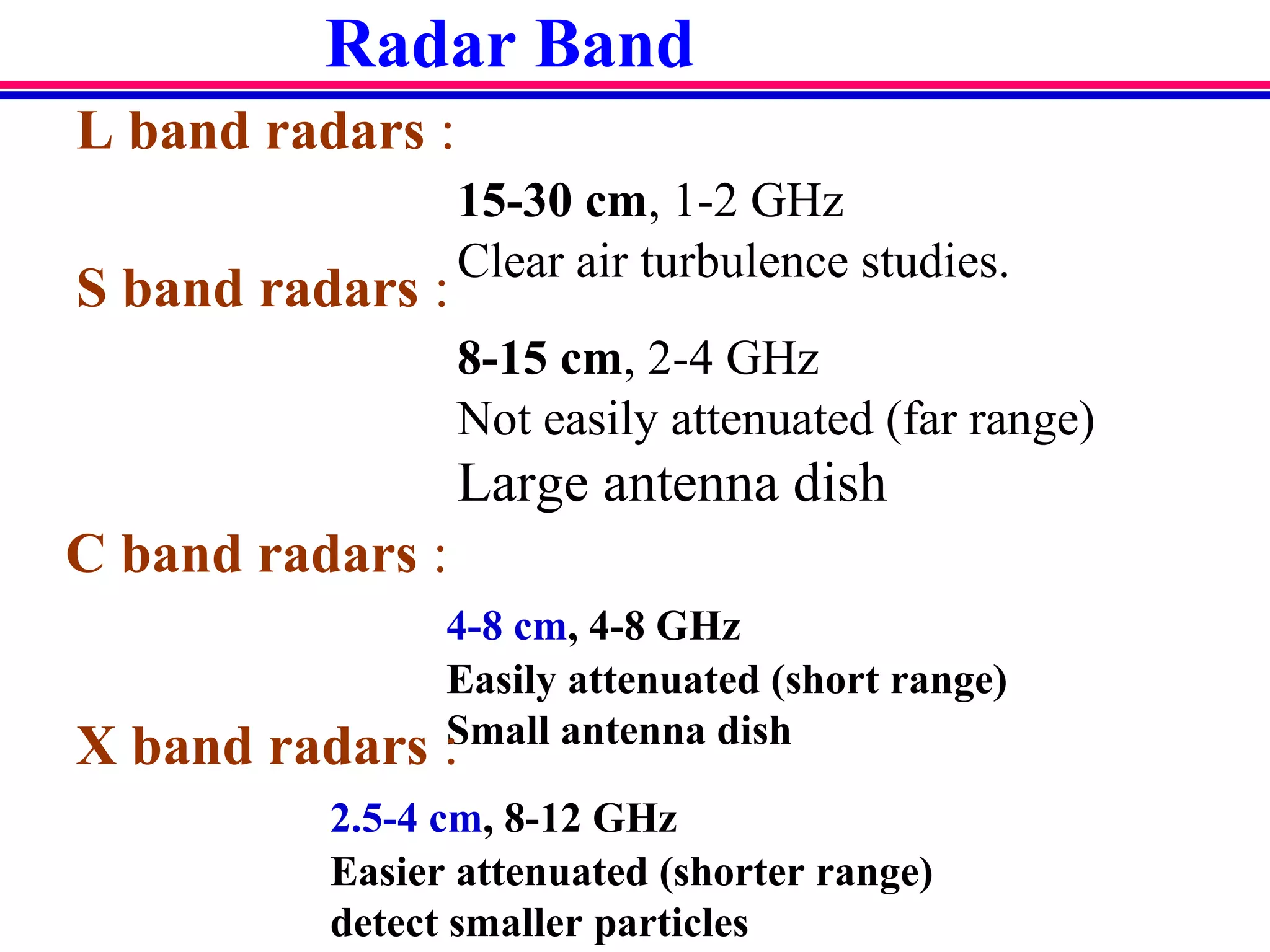 Radar Band
L band radars :
15-30 cm, 1-2 GHz
Clear air turbulence studies.
S band radars :
8-15 cm, 2-4 GHz
Not easily attenuated (far range)
Large antenna dish
C band radars :
4-8 cm, 4-8 GHz
Easily attenuated (short range)
Small antenna dishX band radars :
2.5-4 cm, 8-12 GHz
Easier attenuated (shorter range)
detect smaller particles
 