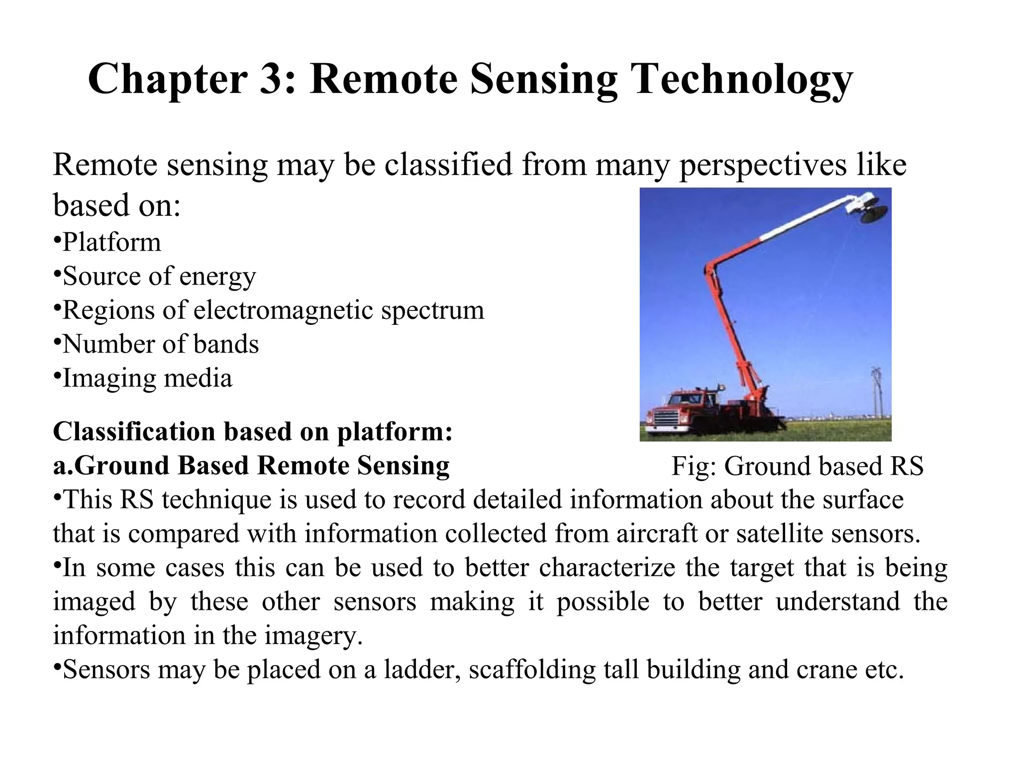 Chapter 3: Remote Sensing Technology
Remote sensing may be classified from many perspectives like
based on:
•Platform
•Source of energy
•Regions of electromagnetic spectrum
•Number of bands
•Imaging media
Classification based on platform:
a.Ground Based Remote Sensing
•This RS technique is used to record detailed information about the surface
that is compared with information collected from aircraft or satellite sensors.
•In some cases this can be used to better characterize the target that is being
imaged by these other sensors making it possible to better understand the
information in the imagery.
•Sensors may be placed on a ladder, scaffolding tall building and crane etc.
Fig: Ground based RS
 