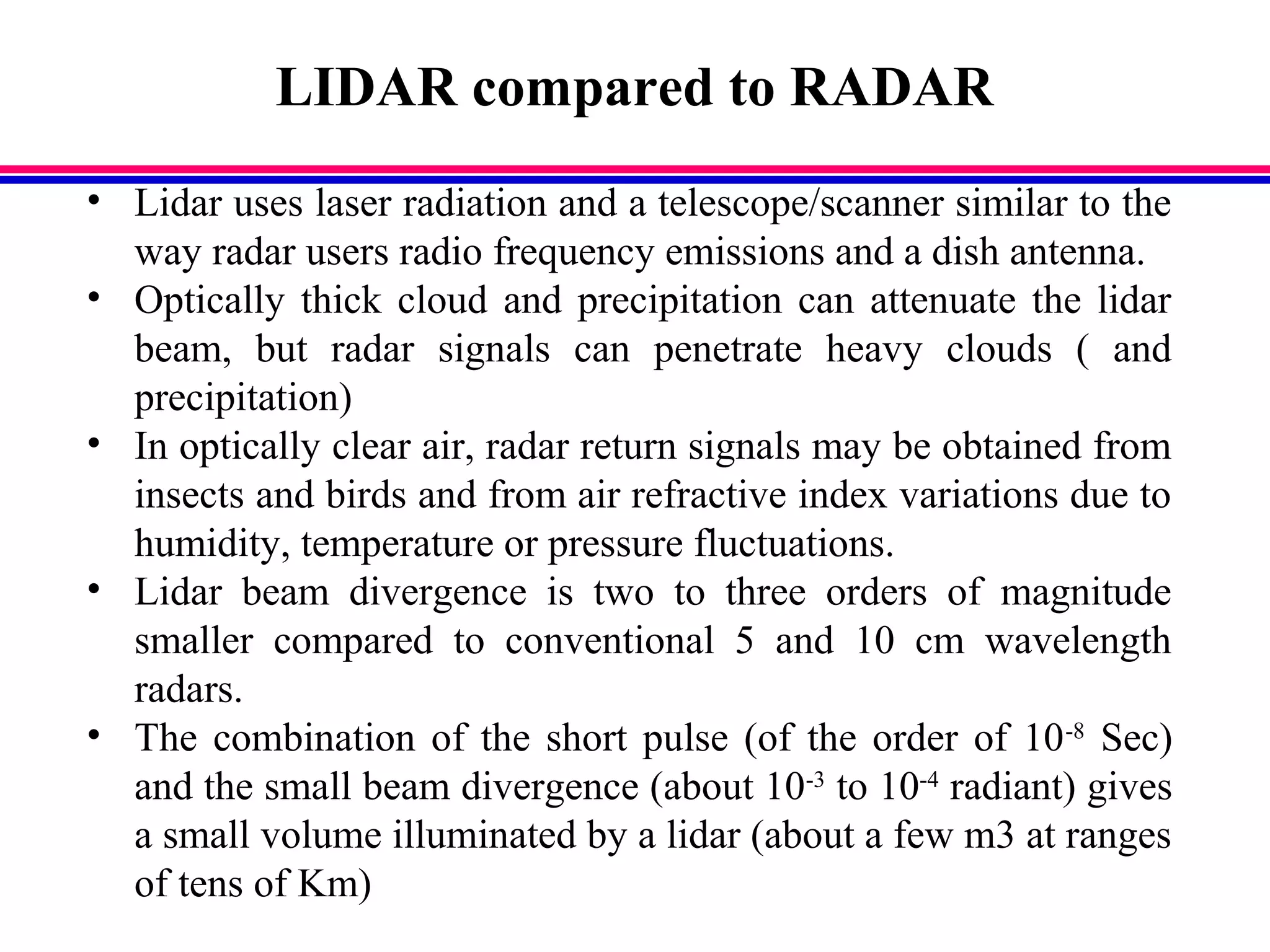 LIDAR compared to RADAR
• Lidar uses laser radiation and a telescope/scanner similar to the
way radar users radio frequency emissions and a dish antenna.
• Optically thick cloud and precipitation can attenuate the lidar
beam, but radar signals can penetrate heavy clouds ( and
precipitation)
• In optically clear air, radar return signals may be obtained from
insects and birds and from air refractive index variations due to
humidity, temperature or pressure fluctuations.
• Lidar beam divergence is two to three orders of magnitude
smaller compared to conventional 5 and 10 cm wavelength
radars.
• The combination of the short pulse (of the order of 10-8
Sec)
and the small beam divergence (about 10-3
to 10-4
radiant) gives
a small volume illuminated by a lidar (about a few m3 at ranges
of tens of Km)
 