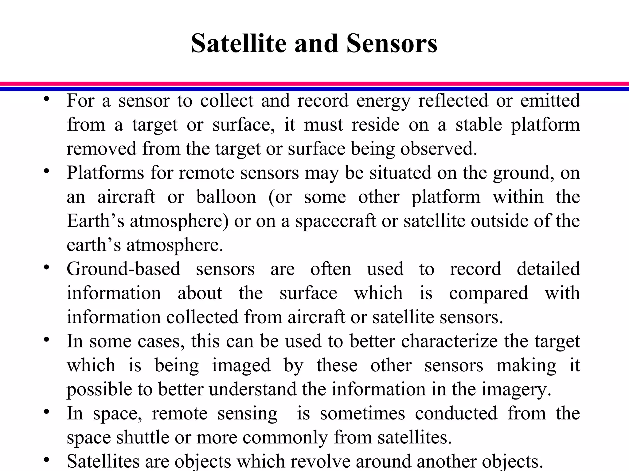 Satellite and Sensors
• For a sensor to collect and record energy reflected or emitted
from a target or surface, it must reside on a stable platform
removed from the target or surface being observed.
• Platforms for remote sensors may be situated on the ground, on
an aircraft or balloon (or some other platform within the
Earth’s atmosphere) or on a spacecraft or satellite outside of the
earth’s atmosphere.
• Ground-based sensors are often used to record detailed
information about the surface which is compared with
information collected from aircraft or satellite sensors.
• In some cases, this can be used to better characterize the target
which is being imaged by these other sensors making it
possible to better understand the information in the imagery.
• In space, remote sensing is sometimes conducted from the
space shuttle or more commonly from satellites.
• Satellites are objects which revolve around another objects.
 
