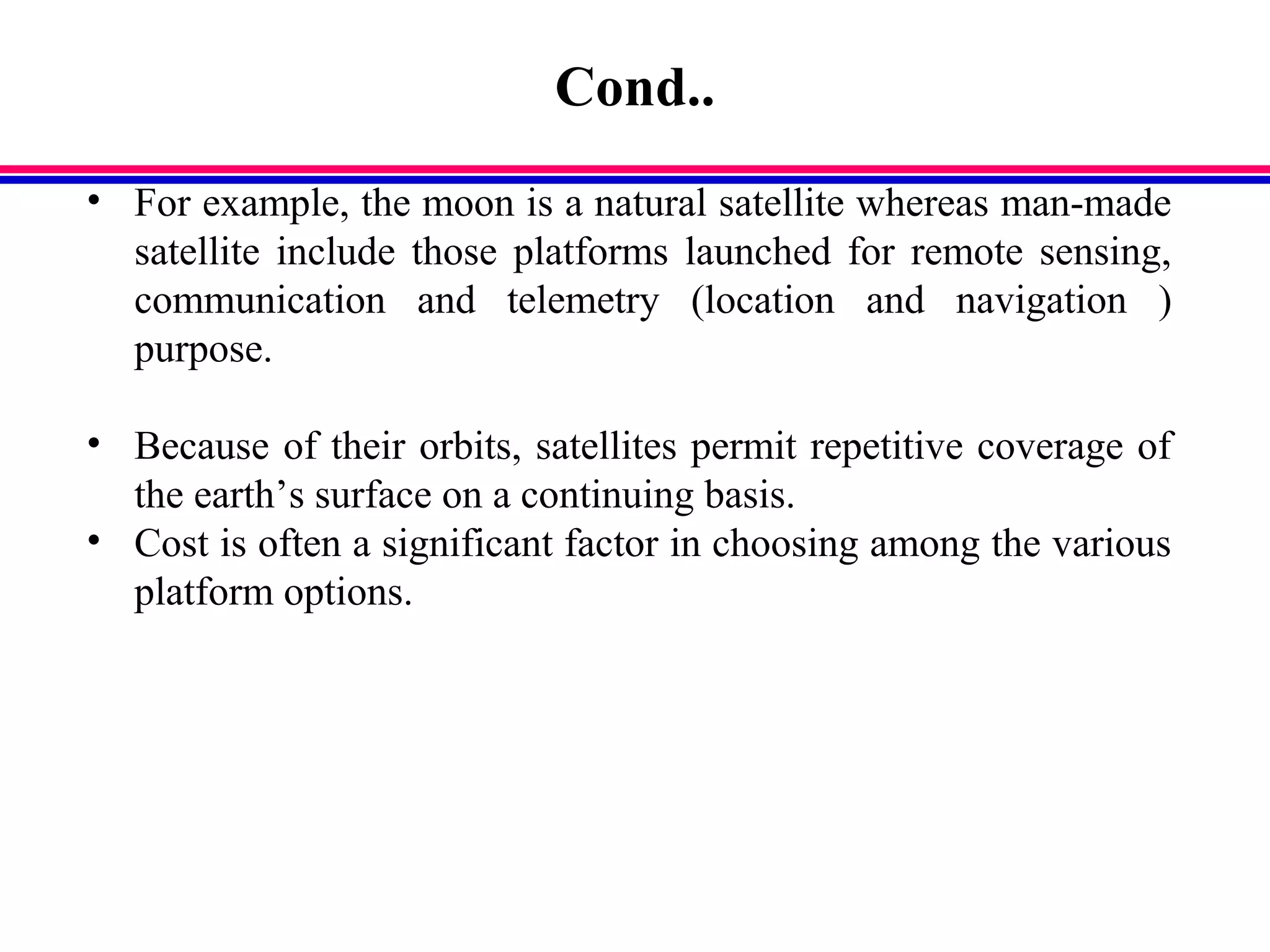 Cond..
• For example, the moon is a natural satellite whereas man-made
satellite include those platforms launched for remote sensing,
communication and telemetry (location and navigation )
purpose.
• Because of their orbits, satellites permit repetitive coverage of
the earth’s surface on a continuing basis.
• Cost is often a significant factor in choosing among the various
platform options.
 