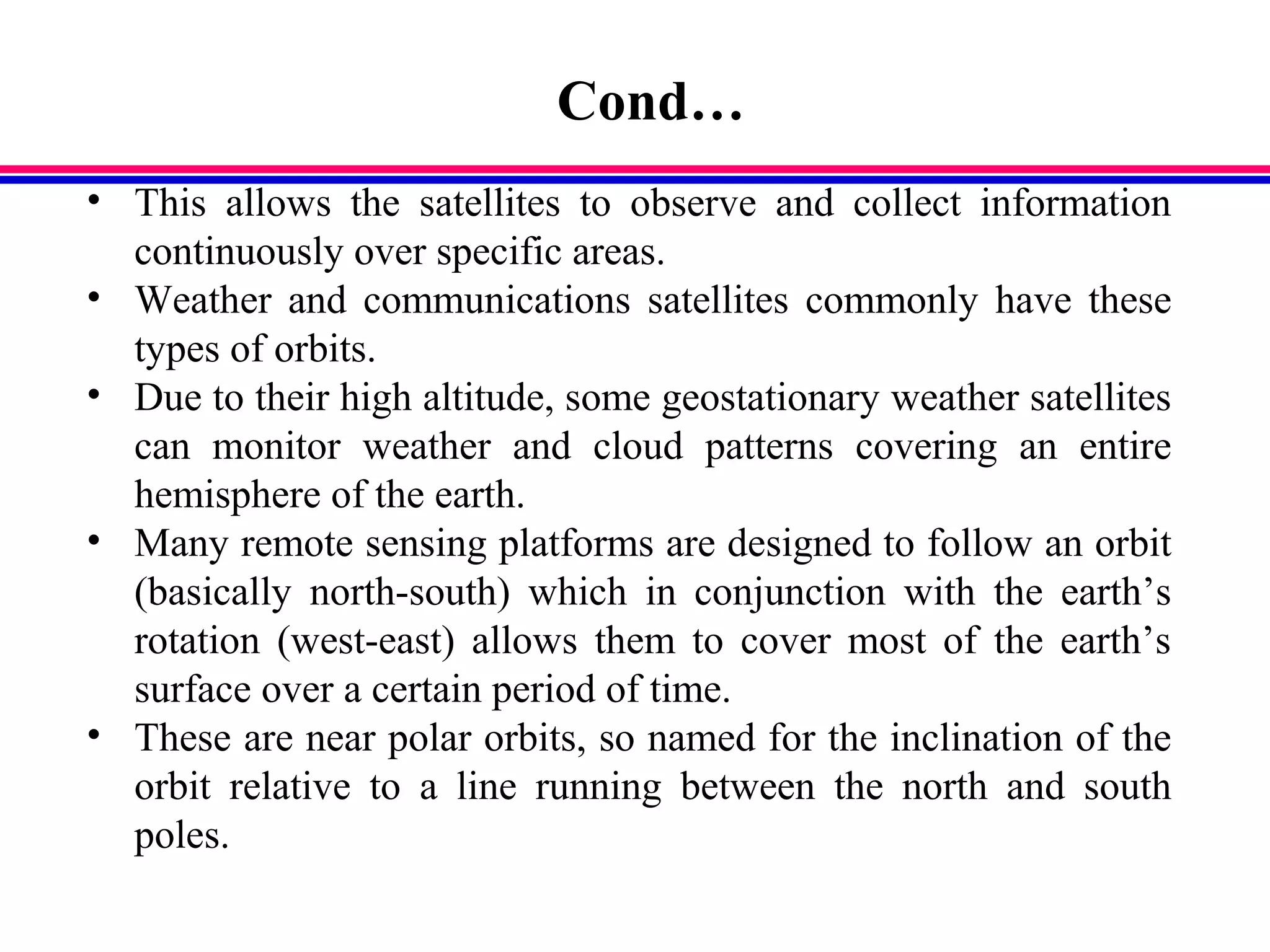 Cond…
• This allows the satellites to observe and collect information
continuously over specific areas.
• Weather and communications satellites commonly have these
types of orbits.
• Due to their high altitude, some geostationary weather satellites
can monitor weather and cloud patterns covering an entire
hemisphere of the earth.
• Many remote sensing platforms are designed to follow an orbit
(basically north-south) which in conjunction with the earth’s
rotation (west-east) allows them to cover most of the earth’s
surface over a certain period of time.
• These are near polar orbits, so named for the inclination of the
orbit relative to a line running between the north and south
poles.
 
