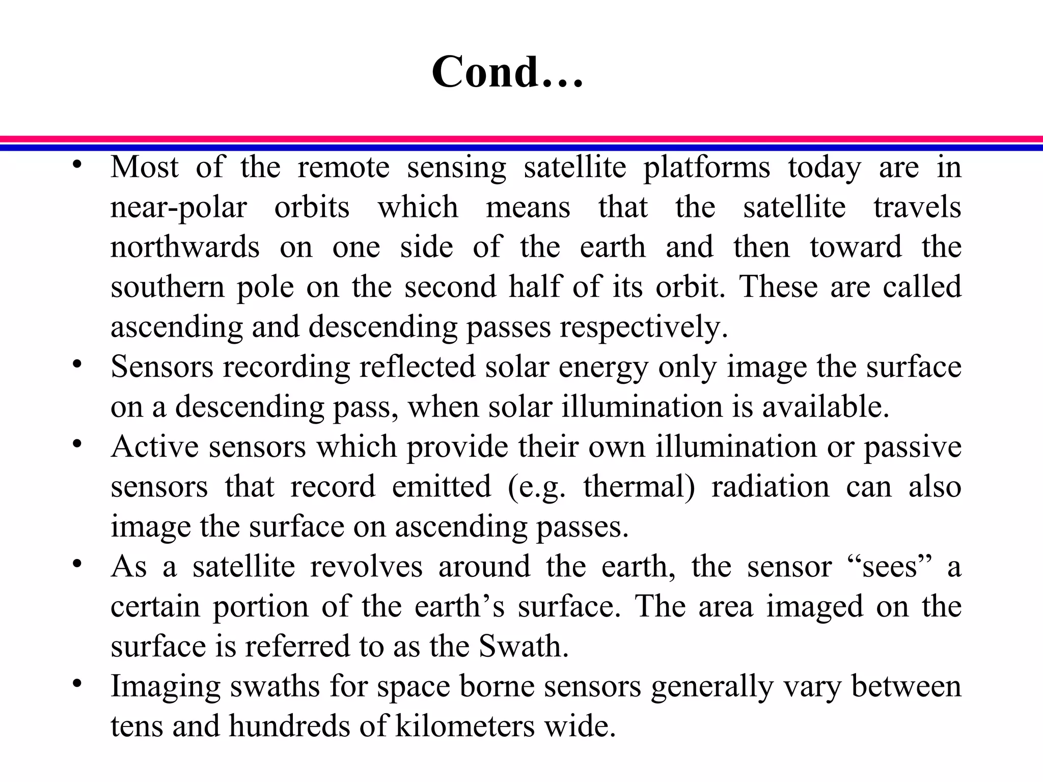Cond…
• Most of the remote sensing satellite platforms today are in
near-polar orbits which means that the satellite travels
northwards on one side of the earth and then toward the
southern pole on the second half of its orbit. These are called
ascending and descending passes respectively.
• Sensors recording reflected solar energy only image the surface
on a descending pass, when solar illumination is available.
• Active sensors which provide their own illumination or passive
sensors that record emitted (e.g. thermal) radiation can also
image the surface on ascending passes.
• As a satellite revolves around the earth, the sensor “sees” a
certain portion of the earth’s surface. The area imaged on the
surface is referred to as the Swath.
• Imaging swaths for space borne sensors generally vary between
tens and hundreds of kilometers wide.
 
